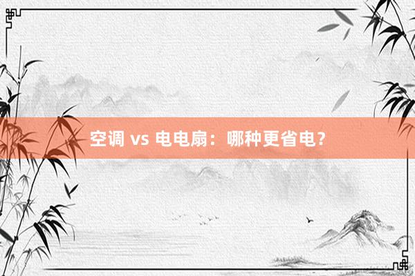 空调 vs 电电扇：哪种更省电？