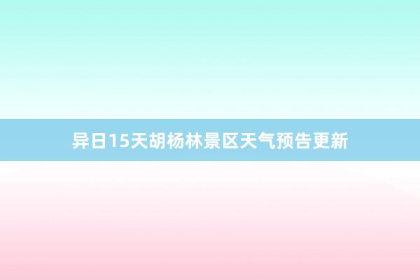 异日15天胡杨林景区天气预告更新